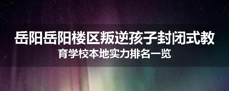 岳阳岳阳楼区叛逆孩子封闭式教育学校本地实力排名一览