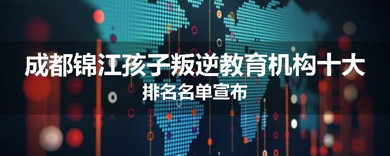 成都锦江孩子叛逆教育机构十大排名名单宣布