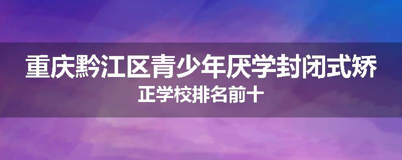 重庆黔江区青少年厌学封闭式矫正学校排名前十