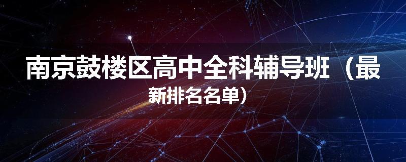 南京鼓楼区高中全科辅导班（最新排名名单）