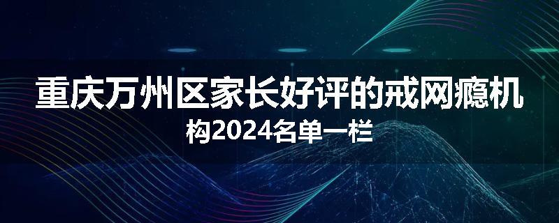 重庆万州区家长好评的戒网瘾机构2024名单一栏