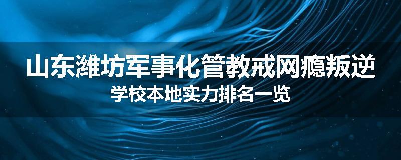 山东潍坊军事化管教戒网瘾叛逆学校本地实力排名一览