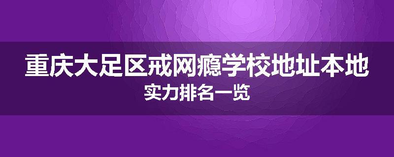 重庆大足区戒网瘾学校地址本地实力排名一览