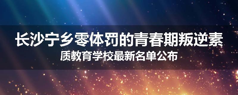 长沙宁乡零体罚的青春期叛逆素质教育学校最新名单公布