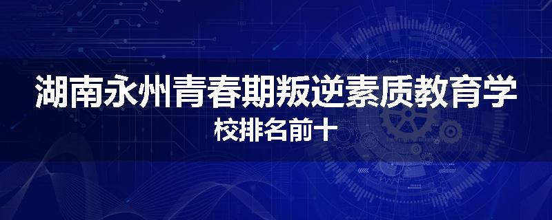 湖南永州青春期叛逆素质教育学校排名前十