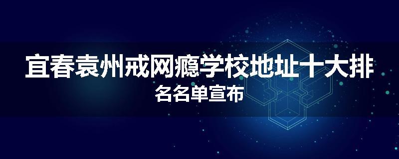 宜春袁州戒网瘾学校地址十大排名名单宣布