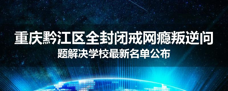 重庆黔江区全封闭戒网瘾叛逆问题解决学校最新名单公布