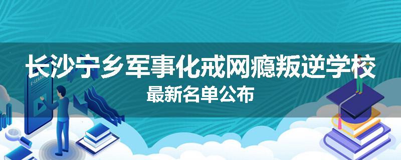 长沙宁乡军事化戒网瘾叛逆学校最新名单公布