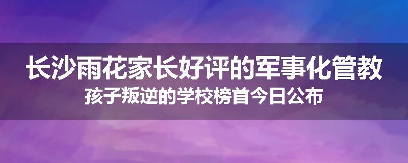 长沙雨花家长好评的军事化管教孩子叛逆的学校榜首今日公布