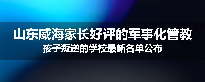 山东威海家长好评的军事化管教孩子叛逆的学校最新名单公布