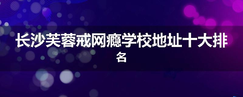长沙芙蓉戒网瘾学校地址十大排名