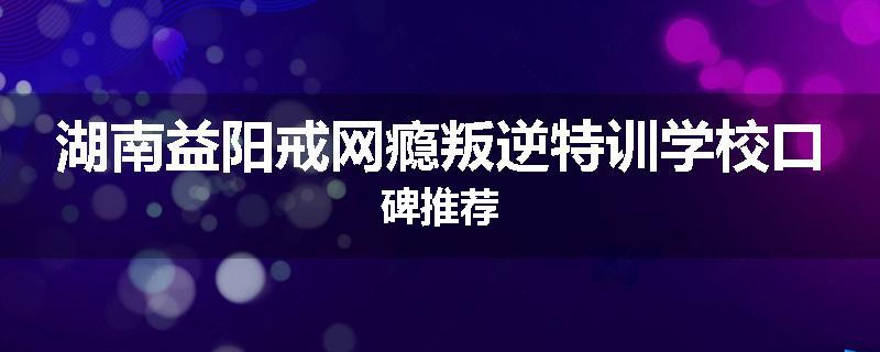 湖南益阳戒网瘾叛逆特训学校口碑推荐