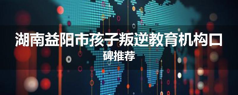 湖南益阳市孩子叛逆教育机构口碑推荐