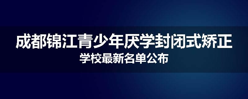 成都锦江青少年厌学封闭式矫正学校最新名单公布