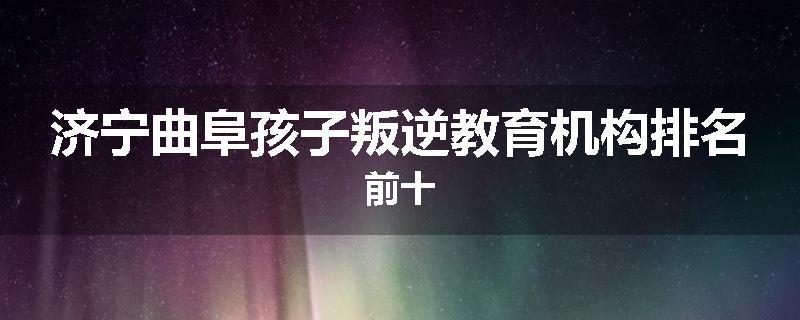 济宁曲阜孩子叛逆教育机构排名前十