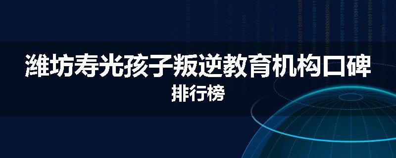 潍坊寿光孩子叛逆教育机构口碑排行榜