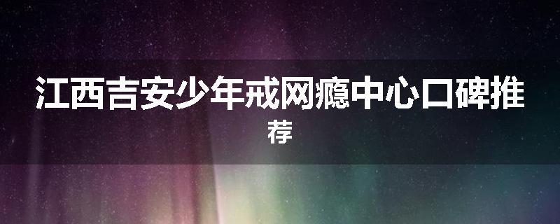 江西吉安少年戒网瘾中心口碑推荐