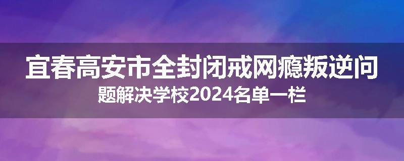 宜春高安市全封闭戒网瘾叛逆问题解决学校2024名单一栏