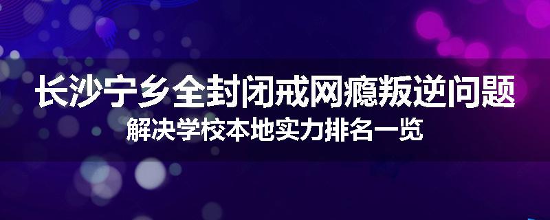 长沙宁乡全封闭戒网瘾叛逆问题解决学校本地实力排名一览