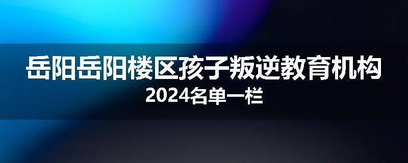 岳阳岳阳楼区孩子叛逆教育机构2024名单一栏