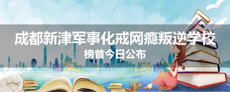 成都新津军事化戒网瘾叛逆学校榜首今日公布
