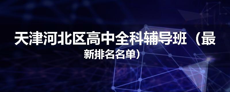 天津河北区高中全科辅导班（最新排名名单）