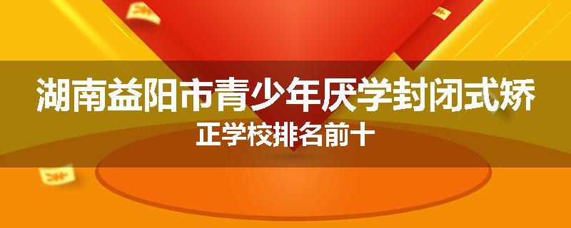 湖南益阳市青少年厌学封闭式矫正学校排名前十