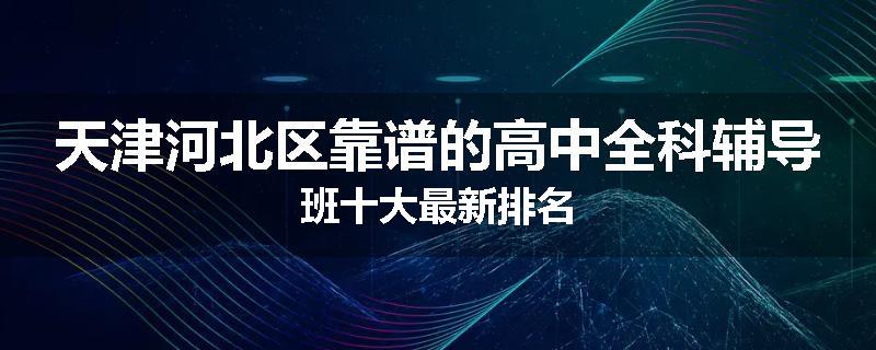 天津河北区靠谱的高中全科辅导班十大最新排名