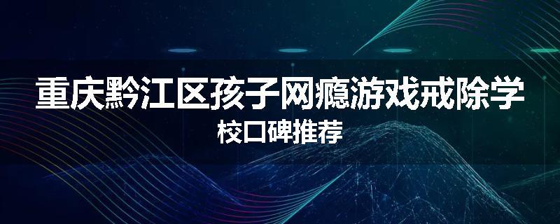 重庆黔江区孩子网瘾游戏戒除学校口碑推荐