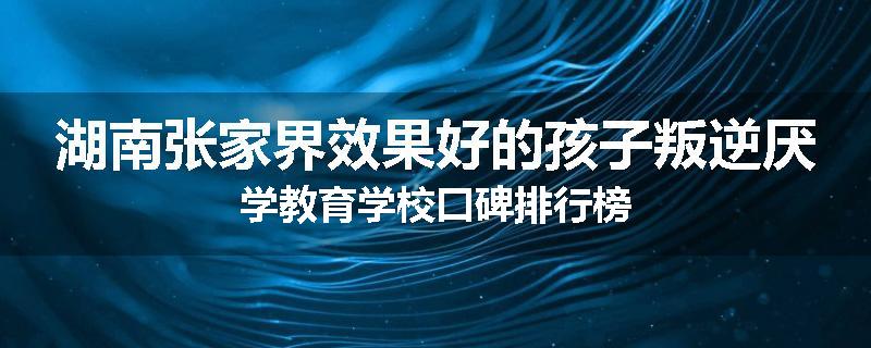 湖南张家界效果好的孩子叛逆厌学教育学校口碑排行榜