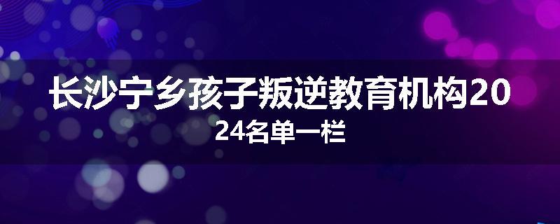 长沙宁乡孩子叛逆教育机构2024名单一栏