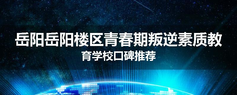 岳阳岳阳楼区青春期叛逆素质教育学校口碑推荐