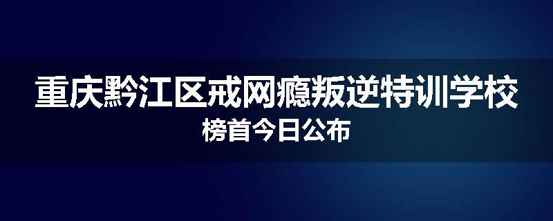 重庆黔江区戒网瘾叛逆特训学校榜首今日公布