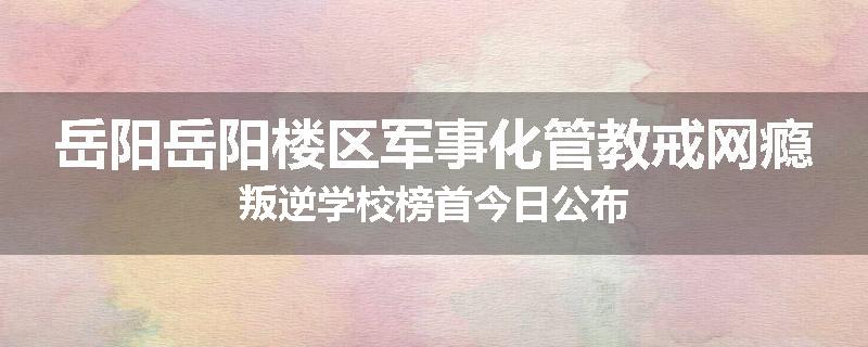 岳阳岳阳楼区军事化管教戒网瘾叛逆学校榜首今日公布
