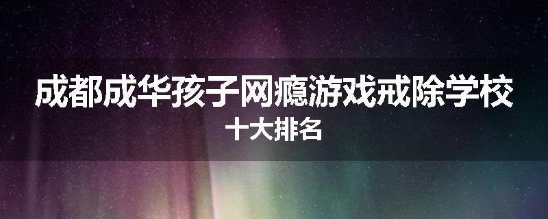 成都成华孩子网瘾游戏戒除学校十大排名