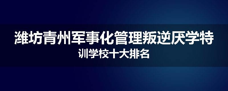 潍坊青州军事化管理叛逆厌学特训学校十大排名