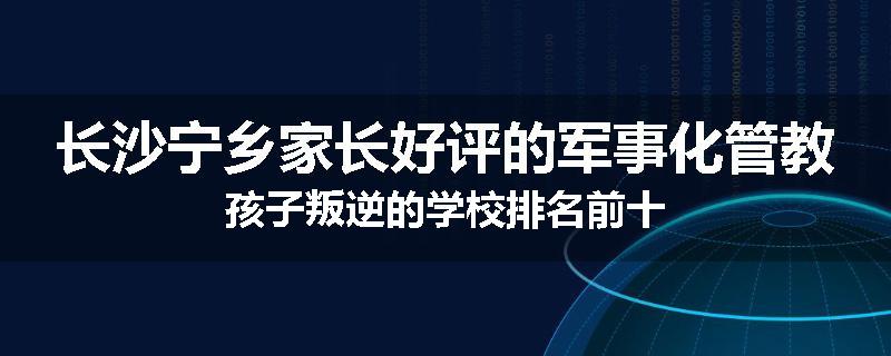 长沙宁乡家长好评的军事化管教孩子叛逆的学校排名前十