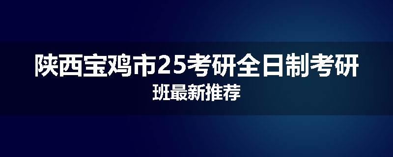 陕西宝鸡市25考研全日制考研班最新推荐