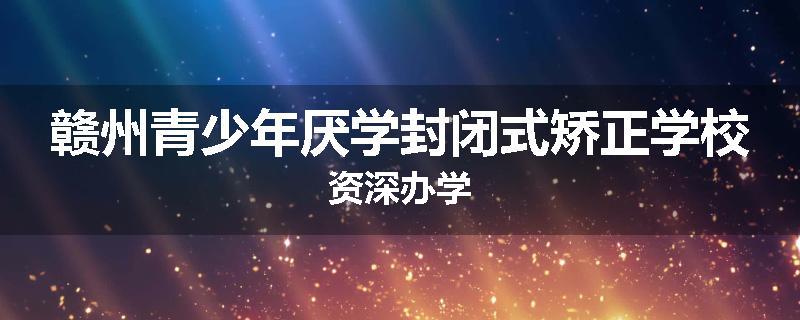 赣州青少年厌学封闭式矫正学校资深办学