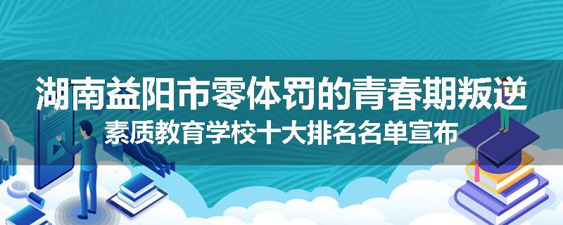 湖南益阳市零体罚的青春期叛逆素质教育学校十大排名名单宣布