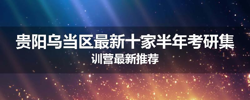 贵阳乌当区最新十家半年考研集训营最新推荐