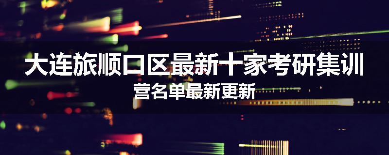 大连旅顺口区最新十家考研集训营名单最新更新