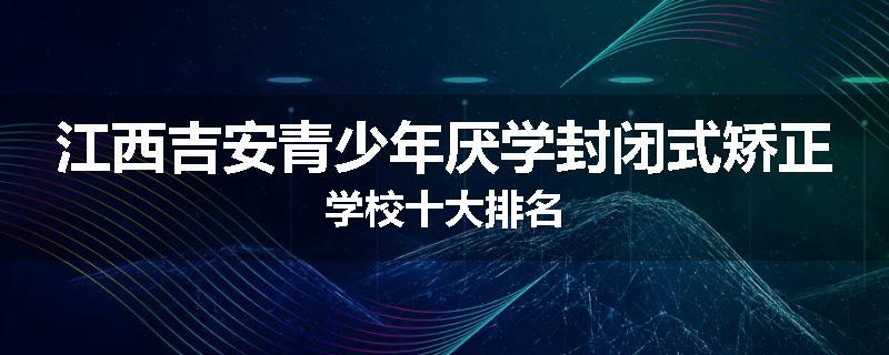 江西吉安青少年厌学封闭式矫正学校十大排名