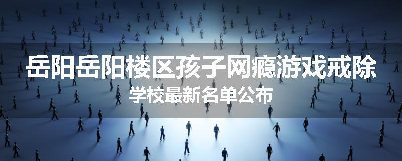 岳阳岳阳楼区孩子网瘾游戏戒除学校最新名单公布