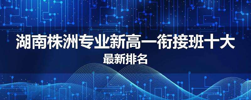 湖南株洲专业新高一衔接班十大最新排名