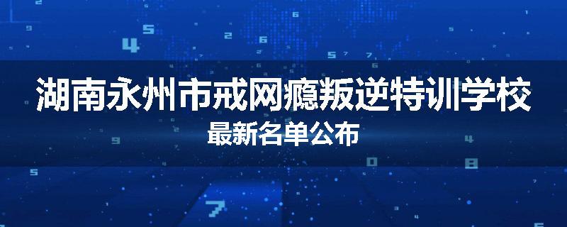湖南永州市戒网瘾叛逆特训学校最新名单公布