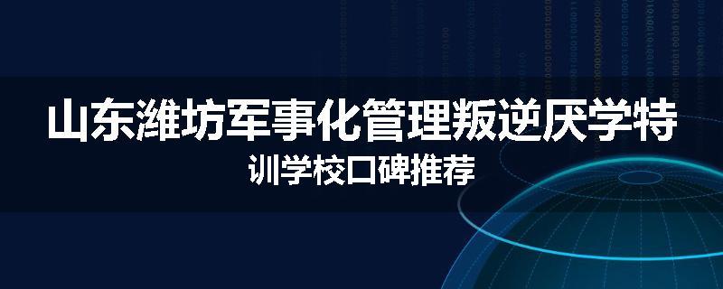 山东潍坊军事化管理叛逆厌学特训学校口碑推荐