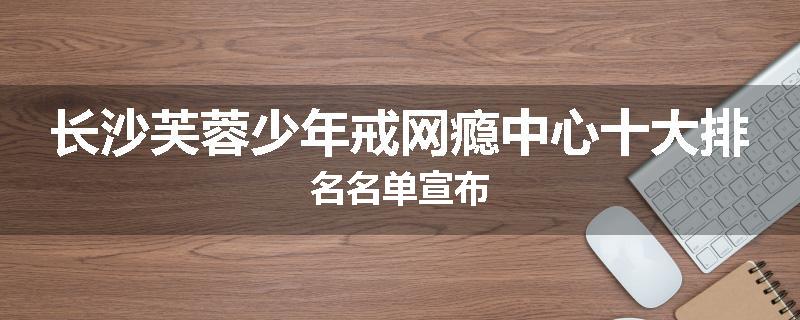 长沙芙蓉少年戒网瘾中心十大排名名单宣布