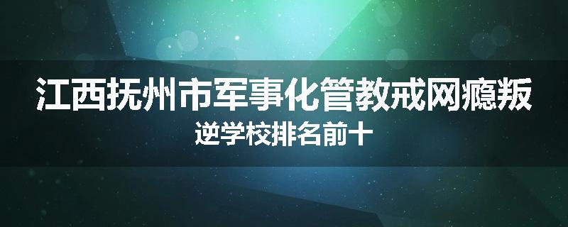 江西抚州市军事化管教戒网瘾叛逆学校排名前十