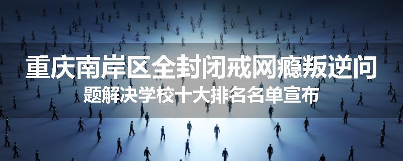重庆南岸区全封闭戒网瘾叛逆问题解决学校十大排名名单宣布